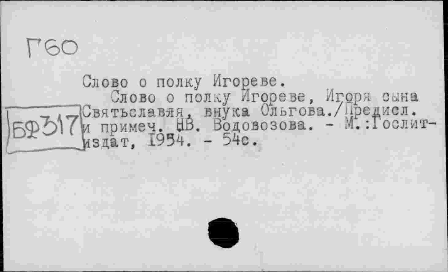 ﻿Гбо
Слово о полку Игореве.
Слово о полку Игореве, Игоря сына
Г ТТХІСвятьславяя, внука Ольгова./йредисл.
РФОни примем. ЦВ. Водовозова. - М.:Гослит-із дат, 1954. - 54с.